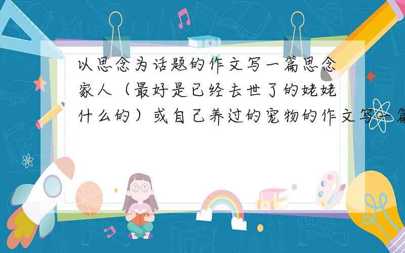 以思念为话题的作文写一篇思念家人（最好是已经去世了的姥姥什么的）或自己养过的宠物的作文写一篇思念家人（最好是已经去世了的姥姥什么的）或思念自己养过的宠物的作文 也可以是