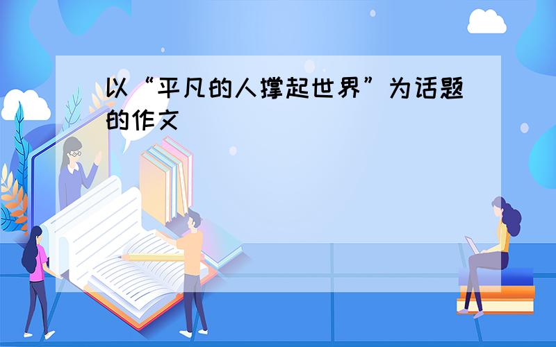 以“平凡的人撑起世界”为话题的作文