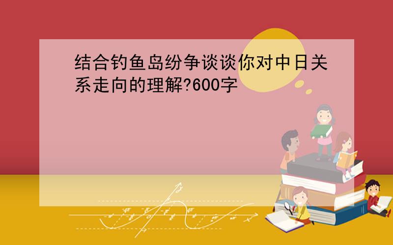 结合钓鱼岛纷争谈谈你对中日关系走向的理解?600字