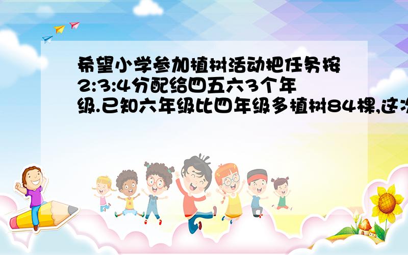 希望小学参加植树活动把任务按2:3:4分配给四五六3个年级.已知六年级比四年级多植树84棵,这次任务三个年级共植树多少棵?怎么写?