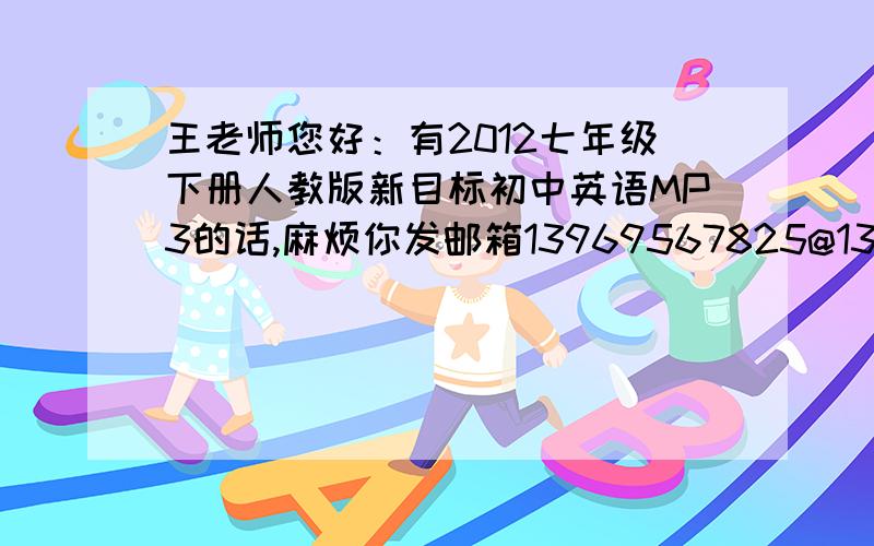 王老师您好：有2012七年级下册人教版新目标初中英语MP3的话,麻烦你发邮箱13969567825@139.com,