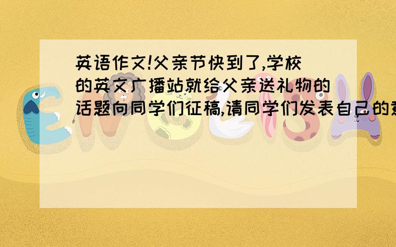 英语作文!父亲节快到了,学校的英文广播站就给父亲送礼物的话题向同学们征稿,请同学们发表自己的意见.加入以下是你搜集的同学们的想法,请根据表格信息写一篇英文短文向广播站投稿.A be