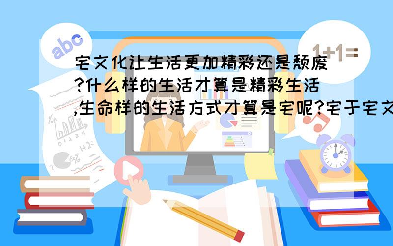 宅文化让生活更加精彩还是颓废?什么样的生活才算是精彩生活,生命样的生活方式才算是宅呢?宅于宅文化的区别在哪里?生活的更精彩是怎么体现的 这是一个辩题,定义感觉很难下准,我方观点