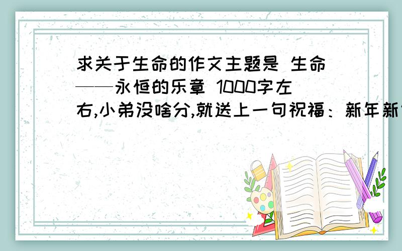 求关于生命的作文主题是 生命——永恒的乐章 1000字左右,小弟没啥分,就送上一句祝福：新年新气象,祝福大家在新的一年里边有好的表现.一共有八章 ：1 生命,因神秘而追问2因唯一而宝贵3因