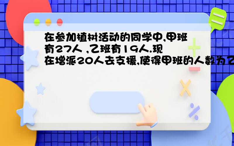 在参加植树活动的同学中,甲班有27人 ,乙班有19人.现在增派20人去支援,使得甲班的人数为乙班人数的2倍,则 应调往甲、乙两班各多少人?