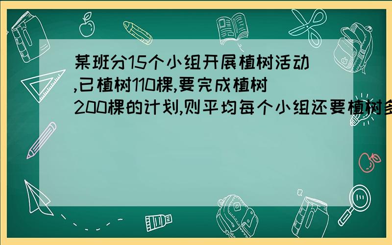 某班分15个小组开展植树活动,已植树110棵,要完成植树200棵的计划,则平均每个小组还要植树多少棵?紧急