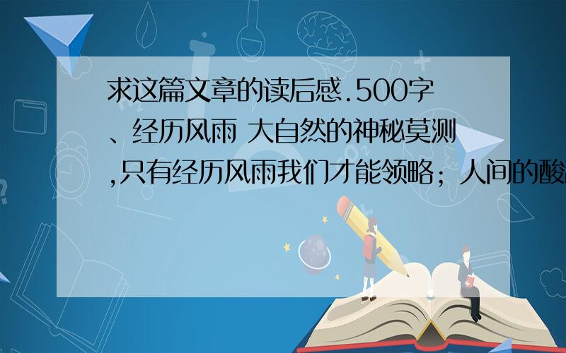 求这篇文章的读后感.500字、经历风雨 大自然的神秘莫测,只有经历风雨我们才能领略；人间的酸甜苦辣咸,只有经历风雨我们才能尝尽；家庭的悲欢离合,只有经历风雨我们才能体会；人生的