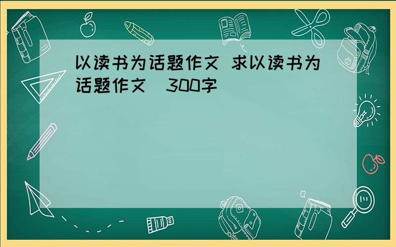 以读书为话题作文 求以读书为话题作文（300字）