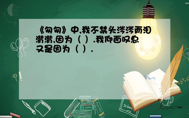 《匆匆》中,我不禁头涔涔而泪潸潸,因为（ ）.我仰面叹息又是因为（ ）.