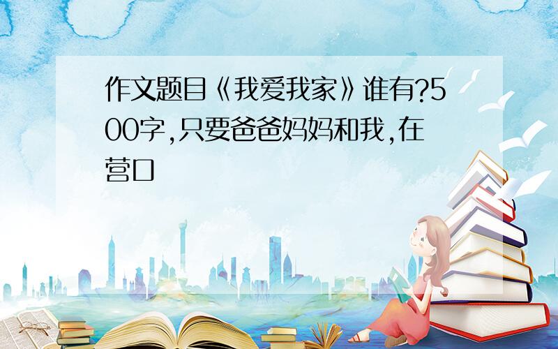 作文题目《我爱我家》谁有?500字,只要爸爸妈妈和我,在营口