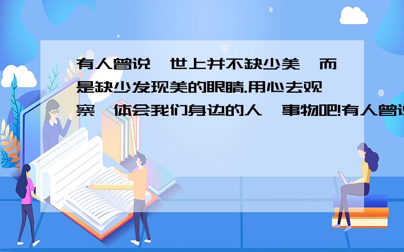 有人曾说,世上并不缺少美,而是缺少发现美的眼睛.用心去观察,体会我们身边的人、事物吧!有人曾说,世上并不缺少美,而是缺少发现美的眼睛.用心去观察,体会我们身边的人、事物吧!其实,我