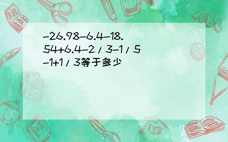 -26.98-6.4-18.54+6.4-2/3-1/5-1+1/3等于多少