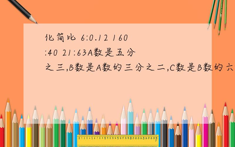 化简比 6:0.12 160:40 21:63A数是五分之三,B数是A数的三分之二,C数是B数的六分之五,C数是（ ） 最小的三位数的四分之一比最大的两位数的八分之九少（ ） 真分数的分子,分母同时加上6,结果都比