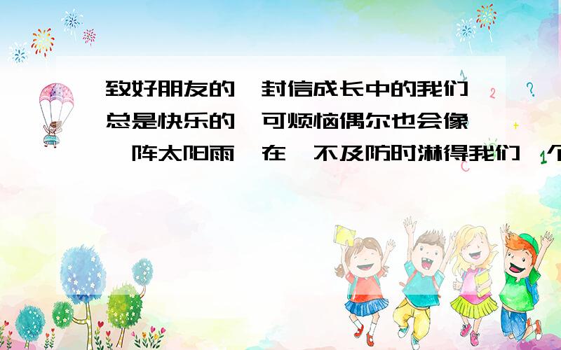 致好朋友的一封信成长中的我们总是快乐的,可烦恼偶尔也会像一阵太阳雨,在猝不及防时淋得我们一个透身湿.想一想,近期让你感到快乐或烦恼的事情是什么,把它写成一封信,告诉你的知心朋