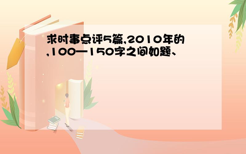 求时事点评5篇,2010年的,100—150字之间如题、