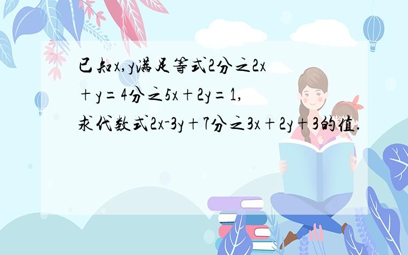 已知x,y满足等式2分之2x+y=4分之5x+2y=1,求代数式2x-3y+7分之3x+2y+3的值.