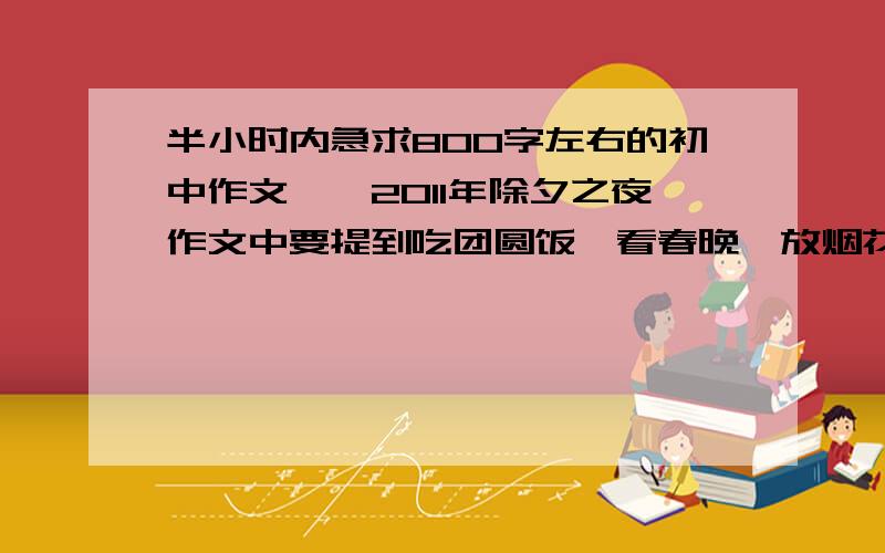 半小时内急求800字左右的初中作文——2011年除夕之夜作文中要提到吃团圆饭、看春晚、放烟花