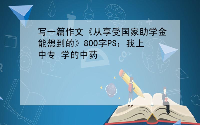 写一篇作文《从享受国家助学金能想到的》800字PS：我上中专 学的中药