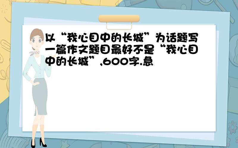 以“我心目中的长城”为话题写一篇作文题目最好不是“我心目中的长城”,600字.急