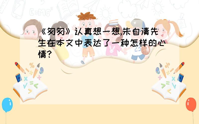 《匆匆》认真想一想,朱自清先生在本文中表达了一种怎样的心情?