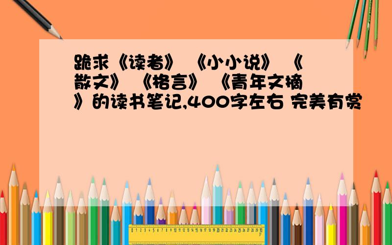 跪求《读者》 《小小说》 《散文》 《格言》 《青年文摘》的读书笔记,400字左右 完美有赏