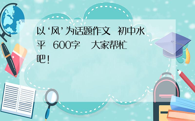 以‘风’为话题作文  初中水平  600字   大家帮忙吧!