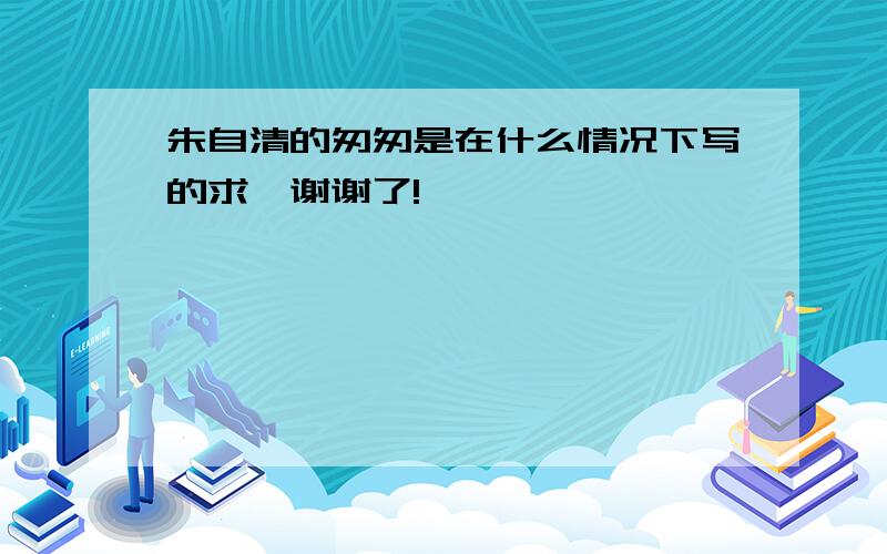 朱自清的匆匆是在什么情况下写的求〜谢谢了!