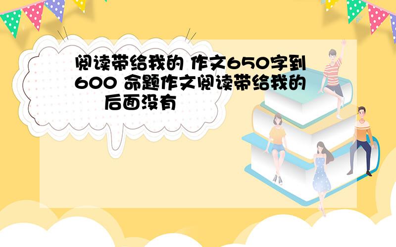 阅读带给我的 作文650字到600 命题作文阅读带给我的     后面没有