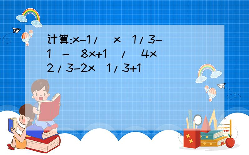 计算:x-1/(x^1/3-1)-(8x+1)/(4x^2/3-2x^1/3+1)