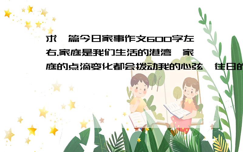 求一篇今日家事作文600字左右.家庭是我们生活的港湾,家庭的点滴变化都会拨动我的心弦,往日的家事令人难以忘怀,今日的家事更值得细细品味.无论春夏秋冬,要求 家庭的某些变化.别抄袭鱼