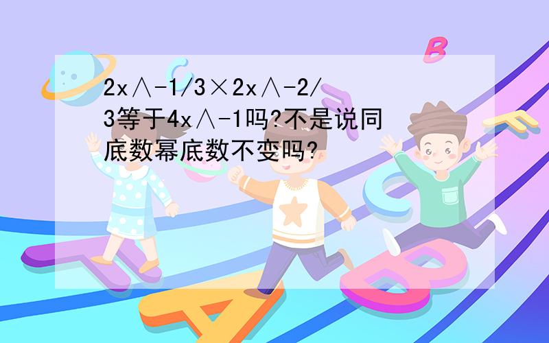 2x∧-1/3×2x∧-2/3等于4x∧-1吗?不是说同底数幂底数不变吗?