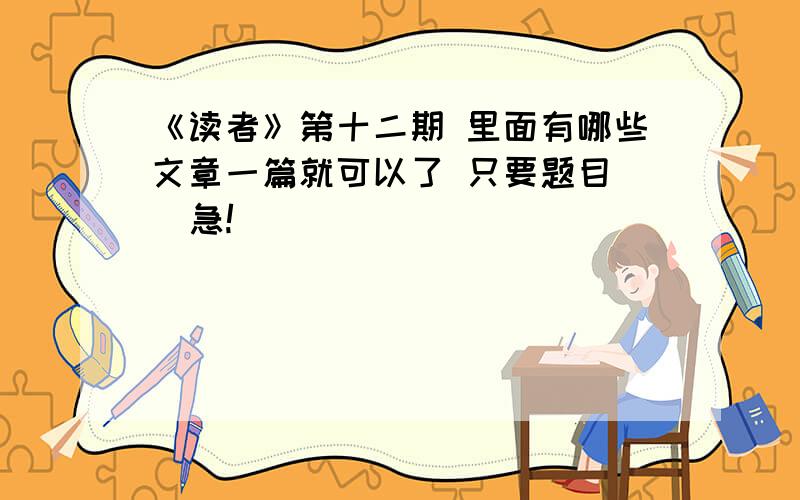 《读者》第十二期 里面有哪些文章一篇就可以了 只要题目   急!