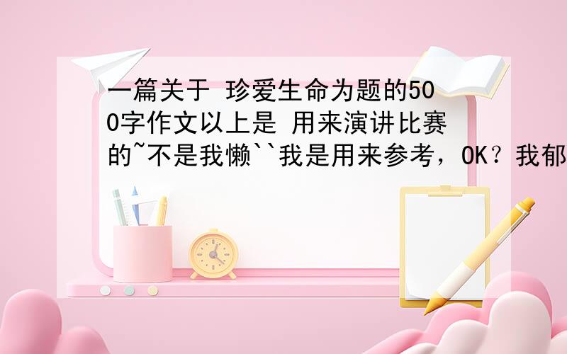 一篇关于 珍爱生命为题的500字作文以上是 用来演讲比赛的~不是我懒``我是用来参考，OK？我郁闷~我写好了~你们就那么多答案～