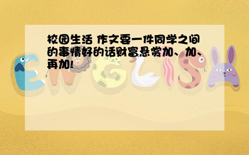 校园生活 作文要一件同学之间的事情好的话财富悬赏加、加、再加!