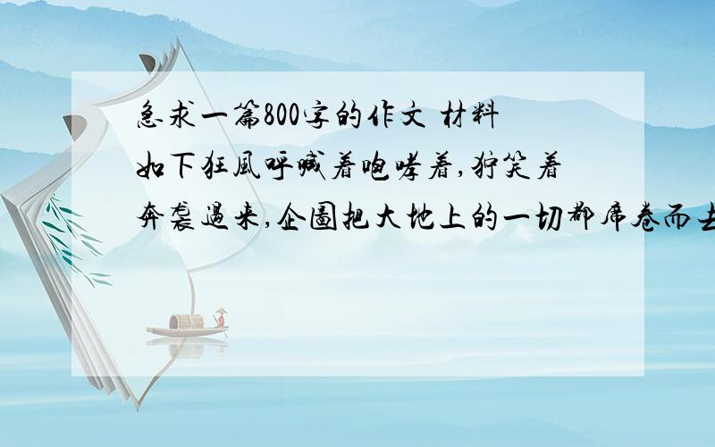 急求一篇800字的作文 材料如下狂风呼喊着咆哮着,狞笑着奔袭过来,企图把大地上的一切都席卷而去.一棵大树挺起胸膛,顽强的与狂风拼搏着,狂风暴虐的纠缠着它.想按下它高贵的头颅压弯它不