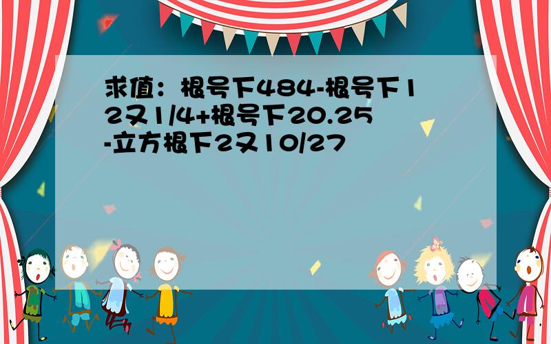 求值：根号下484-根号下12又1/4+根号下20.25-立方根下2又10/27