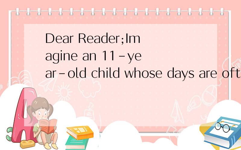 Dear Reader;Imagine an 11-year-old child whose days are often spent washing clothes,looking after a baby ,working hard in the fields .Imagine a little girl who knows there will not be enough food for dinner,who can't fill her stomach with water becau