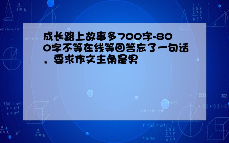 成长路上故事多700字-800字不等在线等回答忘了一句话，要求作文主角是男