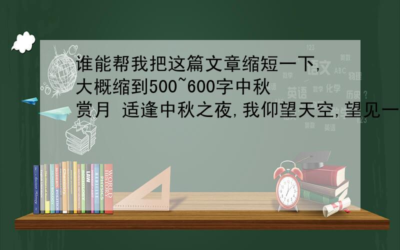 谁能帮我把这篇文章缩短一下,大概缩到500~600字中秋赏月 适逢中秋之夜,我仰望天空,望见一轮圆月,但不是我们常说的一轮皎洁的圆月,天空中有层层清云,如烟似雾,弥蒙在月光下.月晕恰恰是这