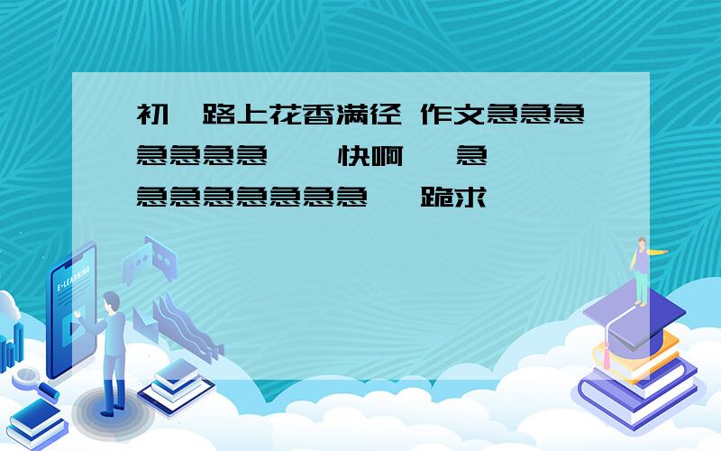 初一路上花香满径 作文急急急急急急急    快啊   急急急急急急急急   跪求