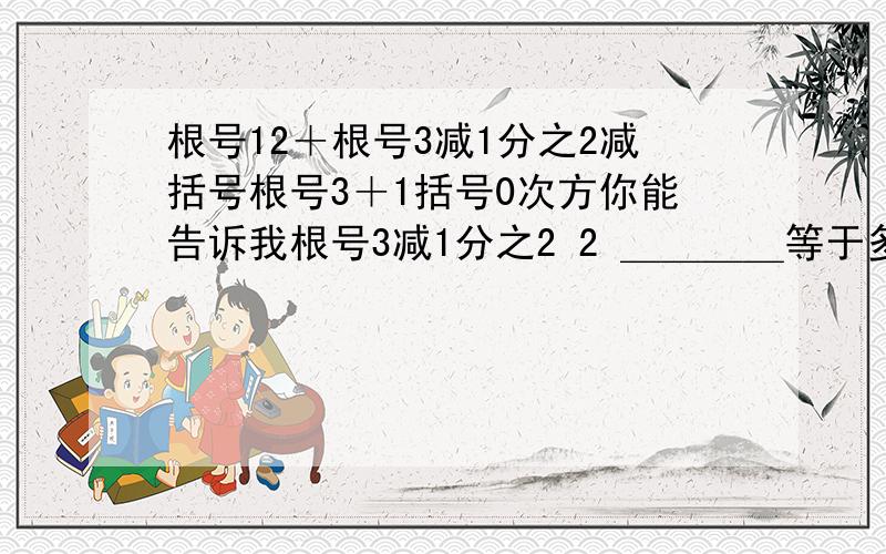 根号12＋根号3减1分之2减括号根号3＋1括号0次方你能告诉我根号3减1分之2 2 ＿＿＿＿等于多少 还请帮我化减 √3-1－2－√12+ √3－1 -（√3+1）*0