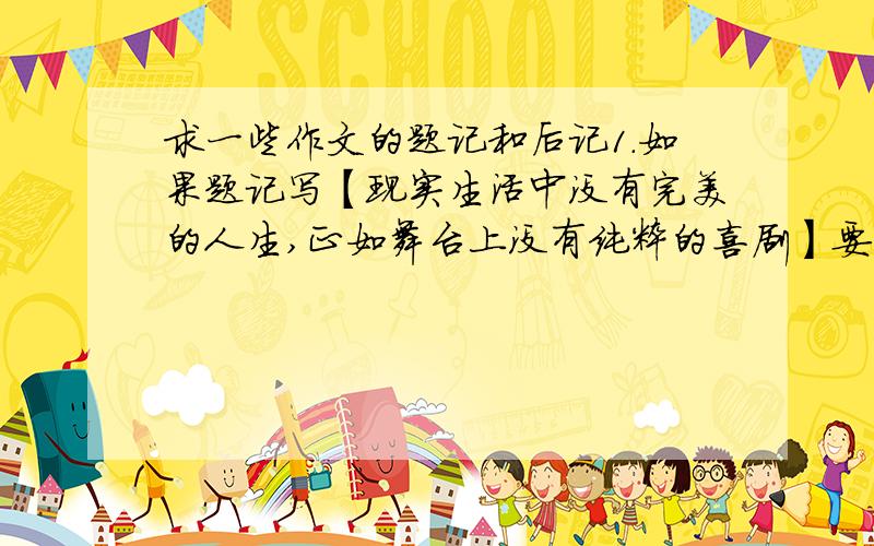 求一些作文的题记和后记1.如果题记写【现实生活中没有完美的人生,正如舞台上没有纯粹的喜剧】要写记叙文的话,写什么内容比较好?还有如果要再加一个一个后记,该怎样写?2.求一些题记和