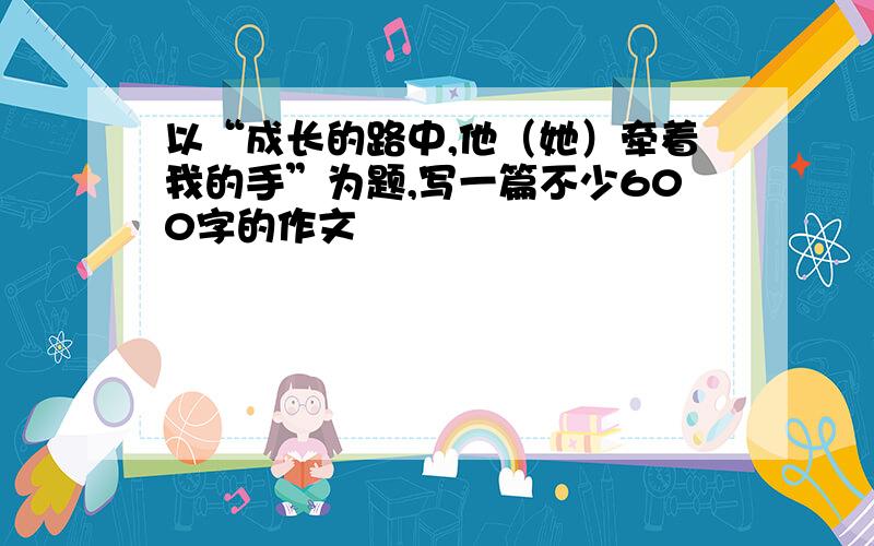 以“成长的路中,他（她）牵着我的手”为题,写一篇不少600字的作文