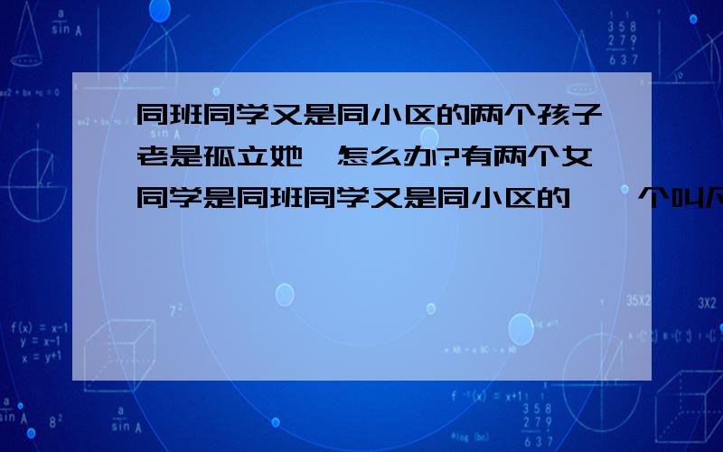 同班同学又是同小区的两个孩子老是孤立她,怎么办?有两个女同学是同班同学又是同小区的,一个叫凡XX,没什么心机.一个叫杨XX,杨XX的孩子特有心机,而且嘴馋.一开始杨XX跟他们班同学赵XX（因