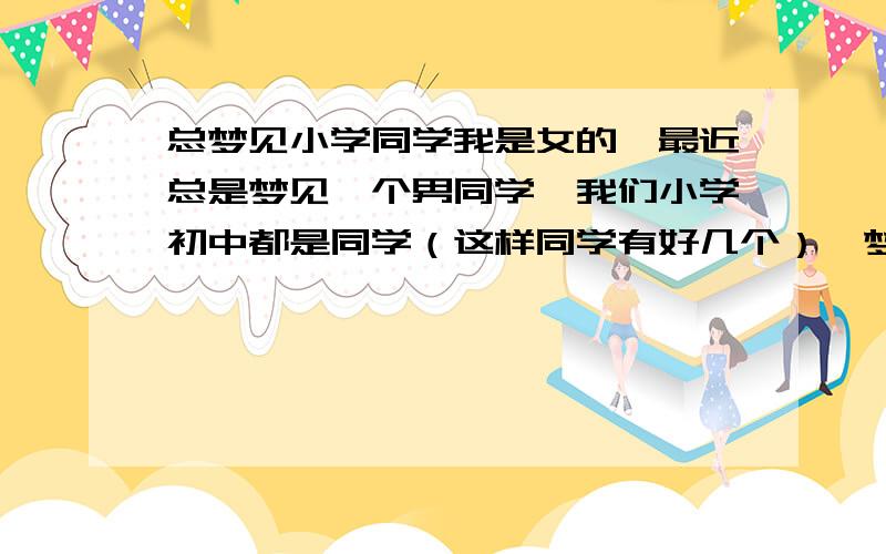 总梦见小学同学我是女的,最近总是梦见一个男同学,我们小学初中都是同学（这样同学有好几个）,梦里关系好象还很暧昧,但上学时并没有什么特别的,也好多年没见了,已经梦见好几次了,迷惑