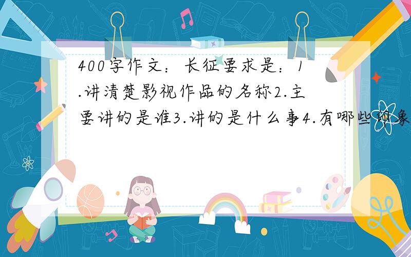 400字作文：长征要求是：1.讲清楚影视作品的名称2.主要讲的是谁3.讲的是什么事4.有哪些印象深刻的情节5.自己的感想6.400字左右写的好的加分今天晚上要用