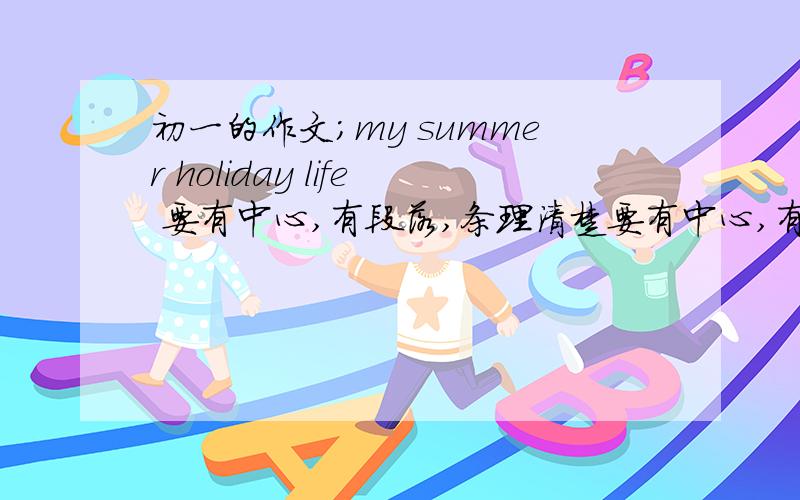 初一的作文;my summer holiday life 要有中心,有段落,条理清楚要有中心,有段落,条理清楚,