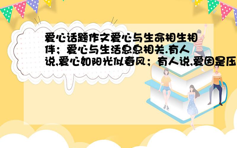 爱心话题作文爱心与生命相生相伴；爱心与生活息息相关.有人说,爱心如阳光似春风；有人说,爱因是压力是动力；有人说.爱心是负担是无奈～有的渴望拥有；有的坦然享用；有的默默回报；