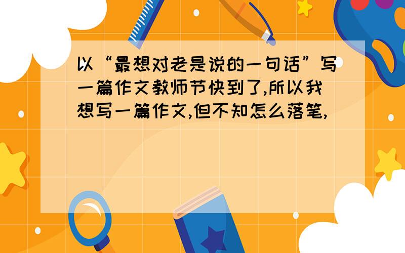 以“最想对老是说的一句话”写一篇作文教师节快到了,所以我想写一篇作文,但不知怎么落笔,