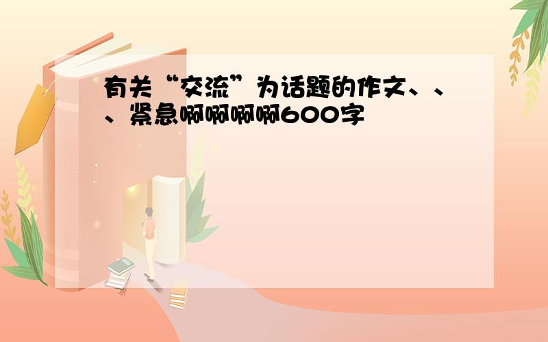 有关“交流”为话题的作文、、、紧急啊啊啊啊600字